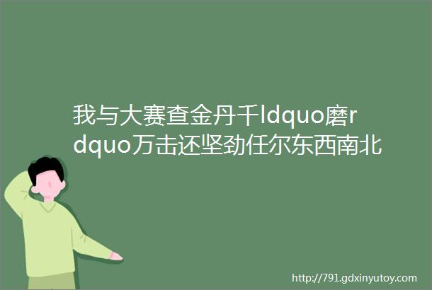 我与大赛查金丹千ldquo磨rdquo万击还坚劲任尔东西南北风