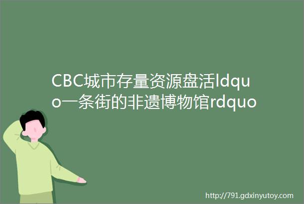 CBC城市存量资源盘活ldquo一条街的非遗博物馆rdquo等7个街道街区改造精选案例