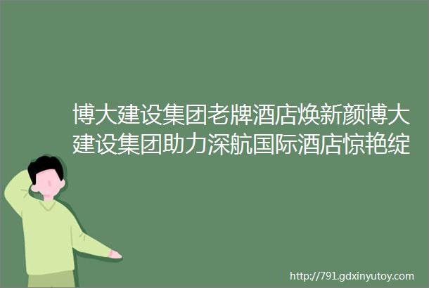 博大建设集团老牌酒店焕新颜博大建设集团助力深航国际酒店惊艳绽放