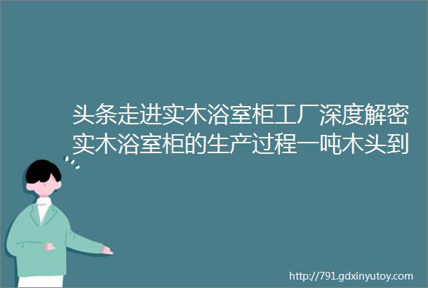 头条走进实木浴室柜工厂深度解密实木浴室柜的生产过程一吨木头到底能做多少浴室柜请不要再说我的浴室柜卖得贵了