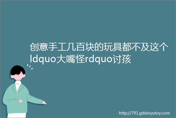 创意手工几百块的玩具都不及这个ldquo大嘴怪rdquo讨孩子喜欢