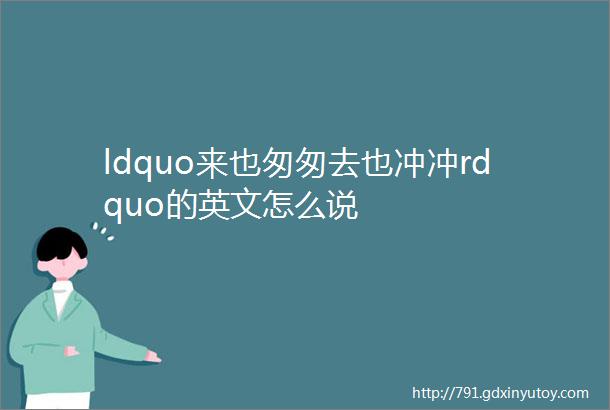 ldquo来也匆匆去也冲冲rdquo的英文怎么说