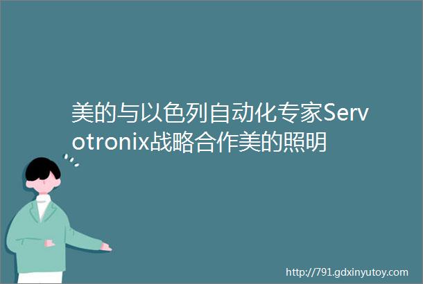 美的与以色列自动化专家Servotronix战略合作美的照明践行美的精神精益求精