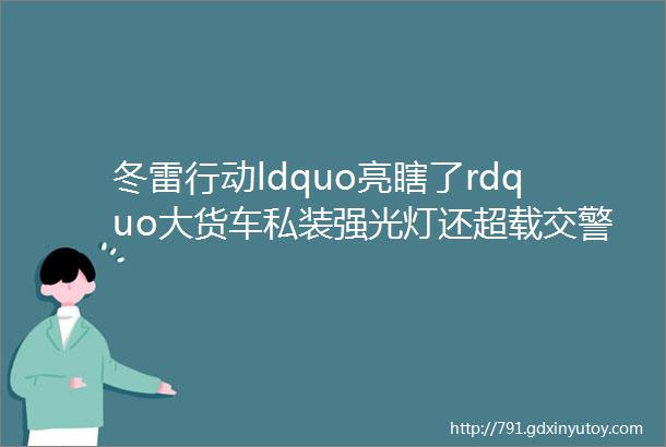 冬雷行动ldquo亮瞎了rdquo大货车私装强光灯还超载交警罚